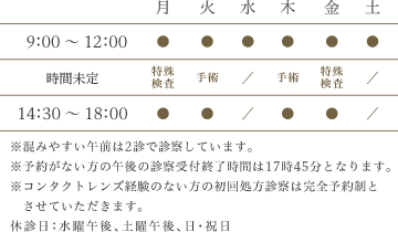 9:00～12:00 月～土　14:30～18:00　月火木金　※予約がない方の午後の診察受付終了時間は17時45分となります。　※コンタクトレンズ経験のない方の初回処方診察は完全予約制とさせていただきます。　休診日：水曜午後・土曜午後・日・祝日